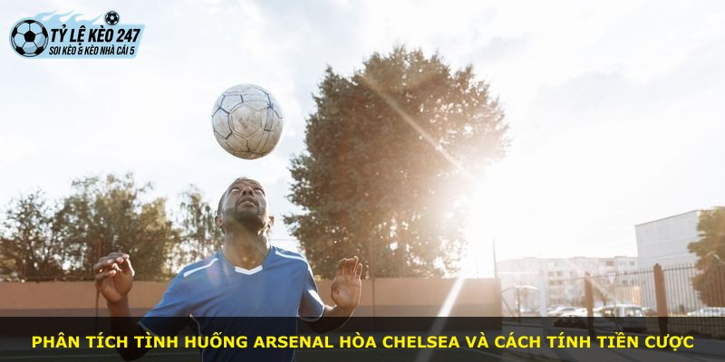 Phân tích tình huống Arsenal hòa Chelsea và cách tính tiền cược